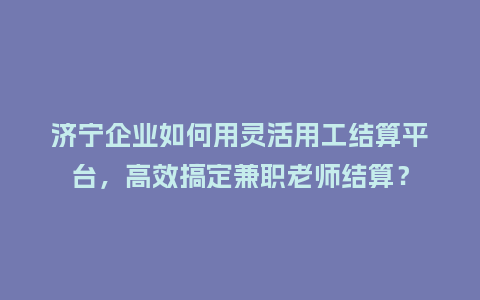 济宁企业如何用灵活用工结算平台，高效搞定兼职老师结算？