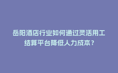 岳阳酒店行业如何通过灵活用工结算平台降低人力成本？