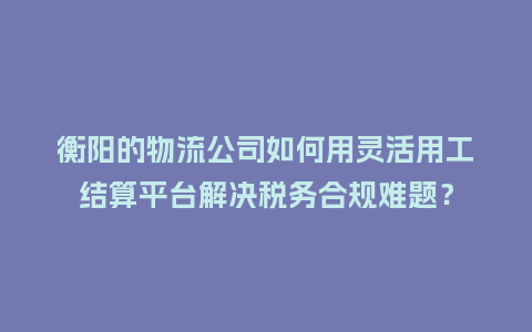 衡阳的物流公司如何用灵活用工结算平台解决税务合规难题？
