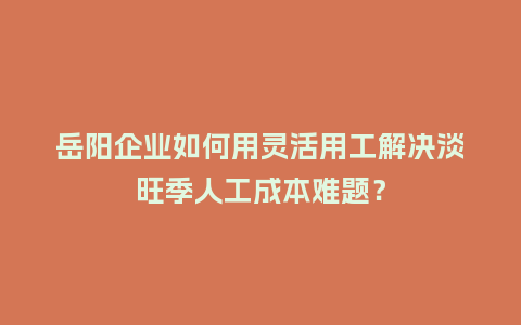 岳阳企业如何用灵活用工解决淡旺季人工成本难题？