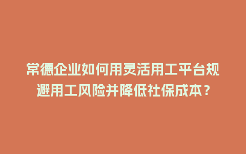 常德企业如何用灵活用工平台规避用工风险并降低社保成本？