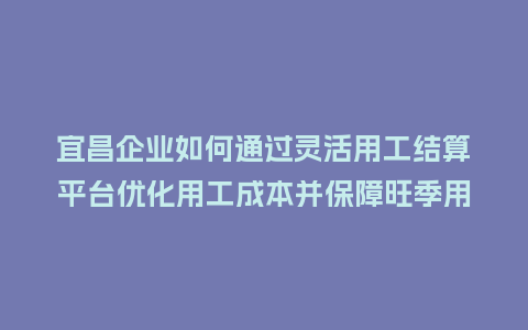 宜昌企业如何通过灵活用工结算平台优化用工成本并保障旺季用工？