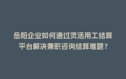 岳阳企业如何通过灵活用工结算平台解决兼职咨询结算难题？
