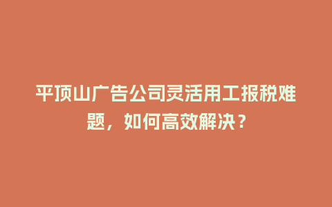 平顶山广告公司灵活用工报税难题，如何高效解决？
