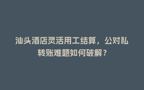 汕头酒店灵活用工结算，公对私转账难题如何破解？