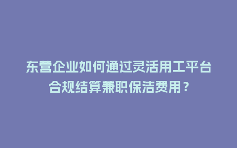 东营企业如何通过灵活用工平台合规结算兼职保洁费用？
