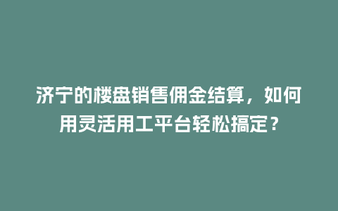 济宁的楼盘销售佣金结算，如何用灵活用工平台轻松搞定？