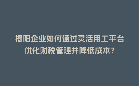 揭阳企业如何通过灵活用工平台优化财税管理并降低成本？