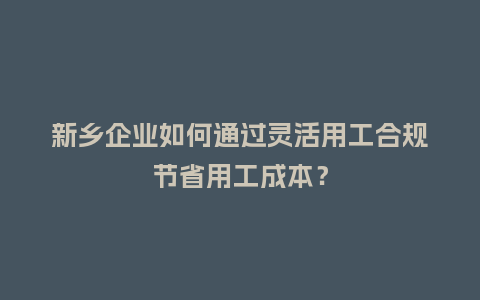 新乡企业如何通过灵活用工合规节省用工成本？