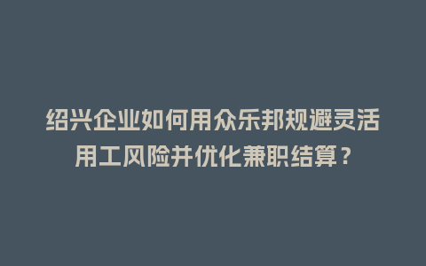 绍兴企业如何用众乐邦规避灵活用工风险并优化兼职结算？