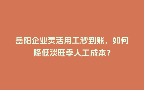 岳阳企业灵活用工秒到账，如何降低淡旺季人工成本？