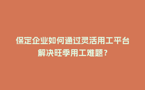 保定企业如何通过灵活用工平台解决旺季用工难题？