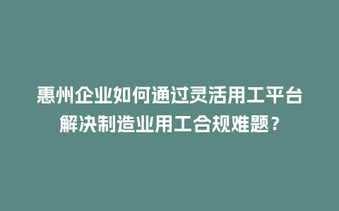 惠州企业如何通过灵活用工平台解决制造业用工合规难题？