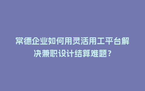 常德企业如何用灵活用工平台解决兼职设计结算难题？