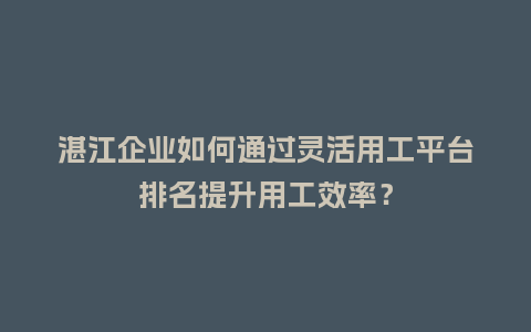 湛江企业如何通过灵活用工平台排名提升用工效率？
