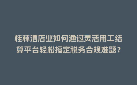 桂林酒店业如何通过灵活用工结算平台轻松搞定税务合规难题？