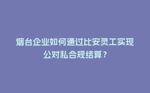 烟台企业如何通过比安灵工实现公对私合规结算？
