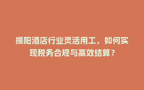 揭阳酒店行业灵活用工，如何实现税务合规与高效结算？