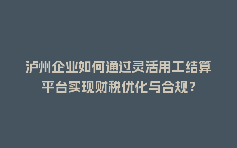 泸州企业如何通过灵活用工结算平台实现财税优化与合规？