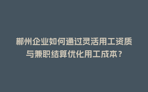 郴州企业如何通过灵活用工资质与兼职结算优化用工成本？