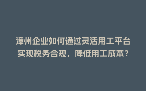漳州企业如何通过灵活用工平台实现税务合规，降低用工成本？