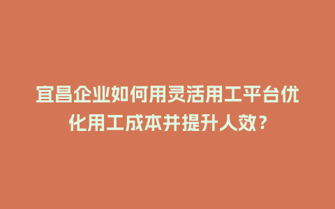 宜昌企业如何用灵活用工平台优化用工成本并提升人效？