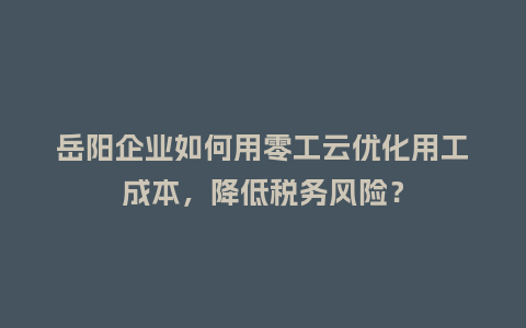 岳阳企业如何用零工云优化用工成本，降低税务风险？