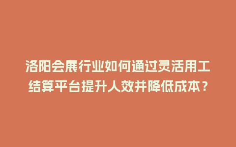 洛阳会展行业如何通过灵活用工结算平台提升人效并降低成本？