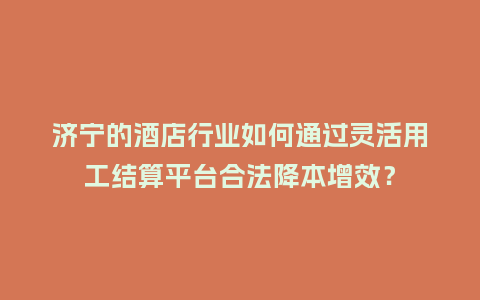 济宁的酒店行业如何通过灵活用工结算平台合法降本增效？