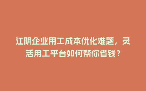 江阴企业用工成本优化难题，灵活用工平台如何帮你省钱？