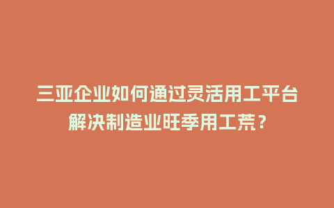 三亚企业如何通过灵活用工平台解决制造业旺季用工荒？
