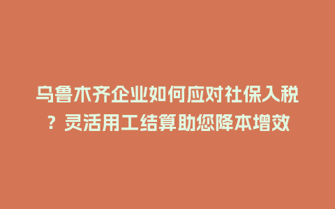 乌鲁木齐企业如何应对社保入税？灵活用工结算助您降本增效