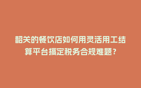 韶关的餐饮店如何用灵活用工结算平台搞定税务合规难题？