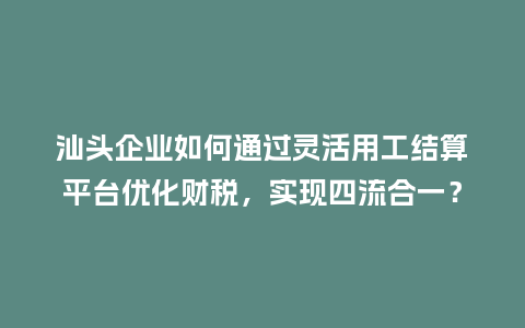 汕头企业如何通过灵活用工结算平台优化财税，实现四流合一？