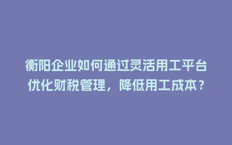 衡阳企业如何通过灵活用工平台优化财税管理，降低用工成本？