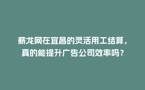 薪龙网在宜昌的灵活用工结算，真的能提升广告公司效率吗？