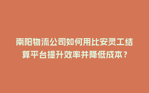 南阳物流公司如何用比安灵工结算平台提升效率并降低成本？