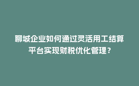 聊城企业如何通过灵活用工结算平台实现财税优化管理？