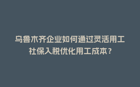 乌鲁木齐企业如何通过灵活用工社保入税优化用工成本？