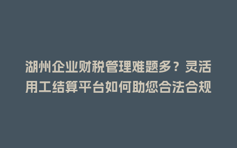湖州企业财税管理难题多？灵活用工结算平台如何助您合法合规降本增效