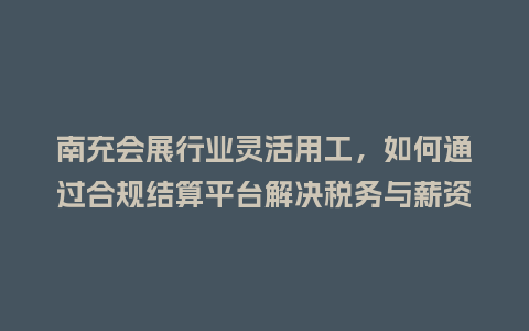 南充会展行业灵活用工，如何通过合规结算平台解决税务与薪资代发难题？