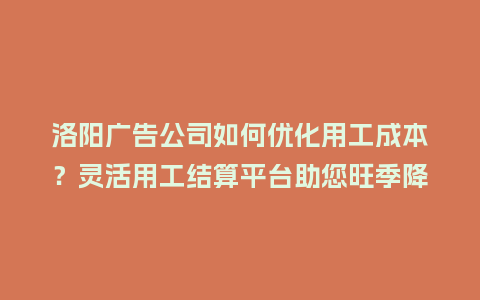 洛阳广告公司如何优化用工成本？灵活用工结算平台助您旺季降本增效