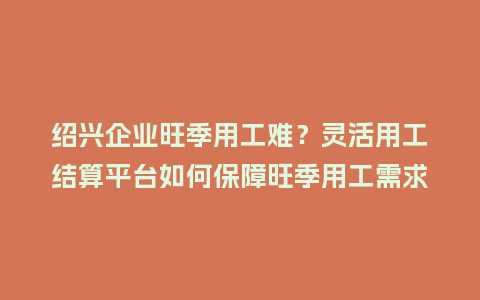绍兴企业旺季用工难？灵活用工结算平台如何保障旺季用工需求？