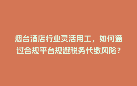 烟台酒店行业灵活用工，如何通过合规平台规避税务代缴风险？