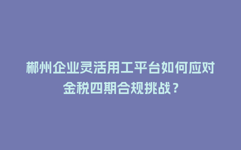 郴州企业灵活用工平台如何应对金税四期合规挑战？