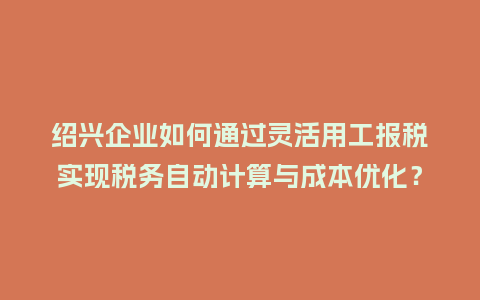 绍兴企业如何通过灵活用工报税实现税务自动计算与成本优化？