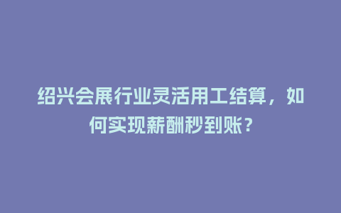 绍兴会展行业灵活用工结算，如何实现薪酬秒到账？
