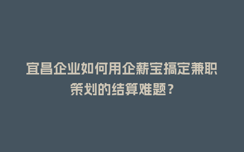 宜昌企业如何用企薪宝搞定兼职策划的结算难题？