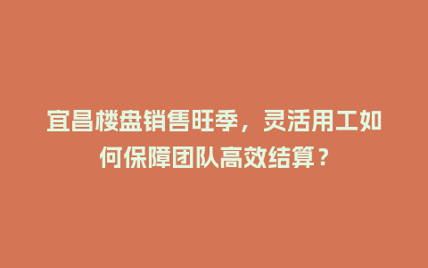宜昌楼盘销售旺季，灵活用工如何保障团队高效结算？
