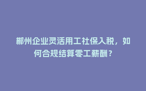 郴州企业灵活用工社保入税，如何合规结算零工薪酬？